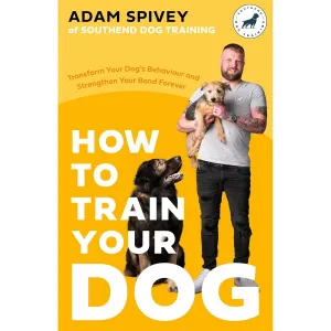 How to Train Your Dog: Transform Your Dog’s Behaviour and Strengthen Your Bond Forever by Adam Spivey